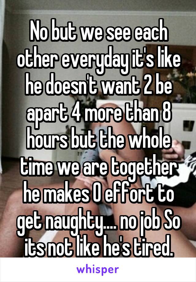 No but we see each other everyday it's like he doesn't want 2 be apart 4 more than 8 hours but the whole time we are together he makes 0 effort to get naughty.... no job So its not like he's tired.