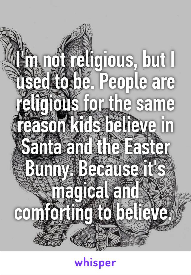 I'm not religious, but I used to be. People are religious for the same reason kids believe in Santa and the Easter Bunny. Because it's magical and comforting to believe. 