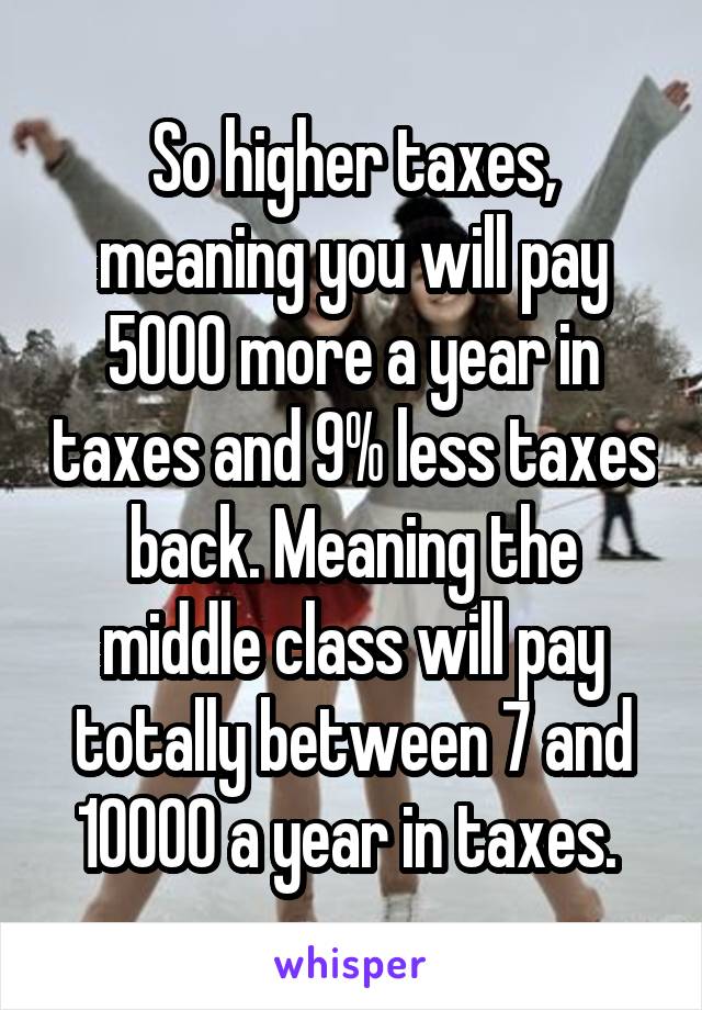 So higher taxes, meaning you will pay 5000 more a year in taxes and 9% less taxes back. Meaning the middle class will pay totally between 7 and 10000 a year in taxes. 