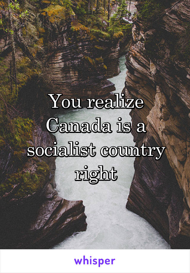 You realize Canada is a socialist country right