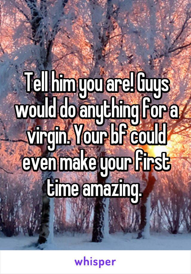 Tell him you are! Guys would do anything for a virgin. Your bf could even make your first time amazing. 
