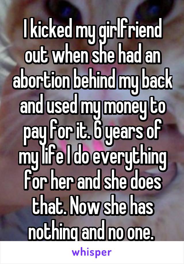 I kicked my girlfriend out when she had an abortion behind my back and used my money to pay for it. 6 years of my life I do everything for her and she does that. Now she has nothing and no one. 