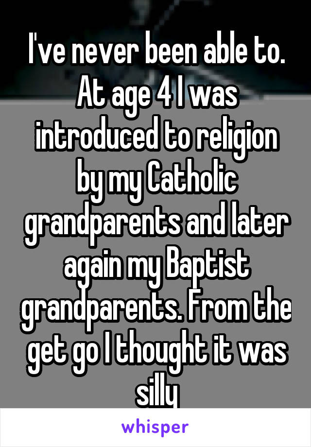 I've never been able to. At age 4 I was introduced to religion by my Catholic grandparents and later again my Baptist grandparents. From the get go I thought it was silly