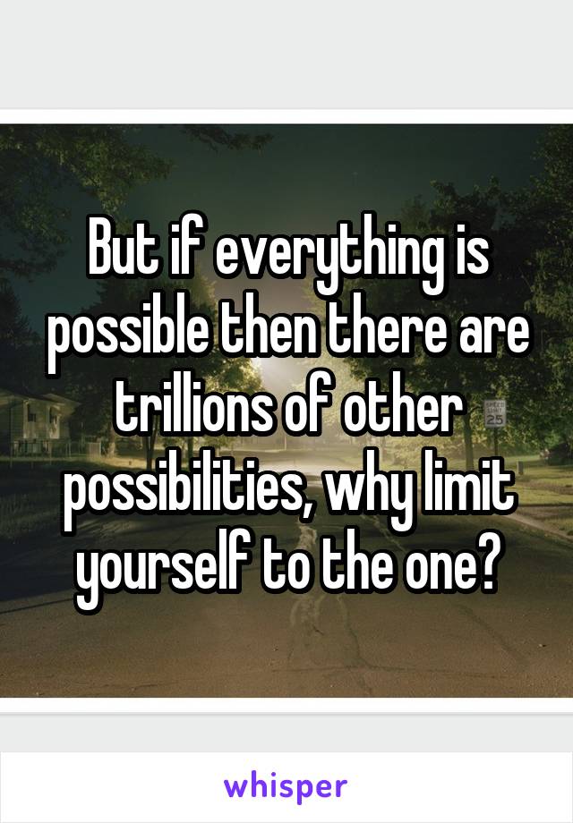 But if everything is possible then there are trillions of other possibilities, why limit yourself to the one?