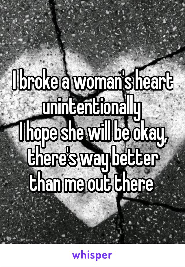 I broke a woman's heart unintentionally 
I hope she will be okay, there's way better than me out there 