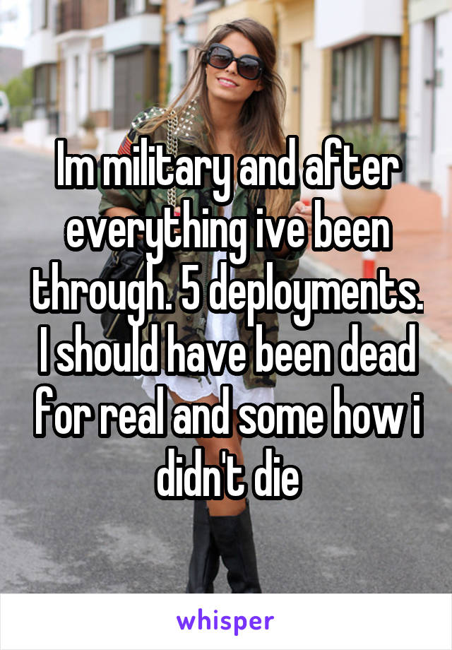 Im military and after everything ive been through. 5 deployments. I should have been dead for real and some how i didn't die
