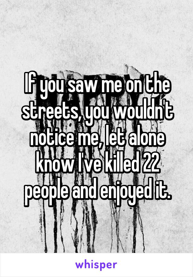 If you saw me on the streets, you wouldn't notice me, let alone know I've killed 22 people and enjoyed it.