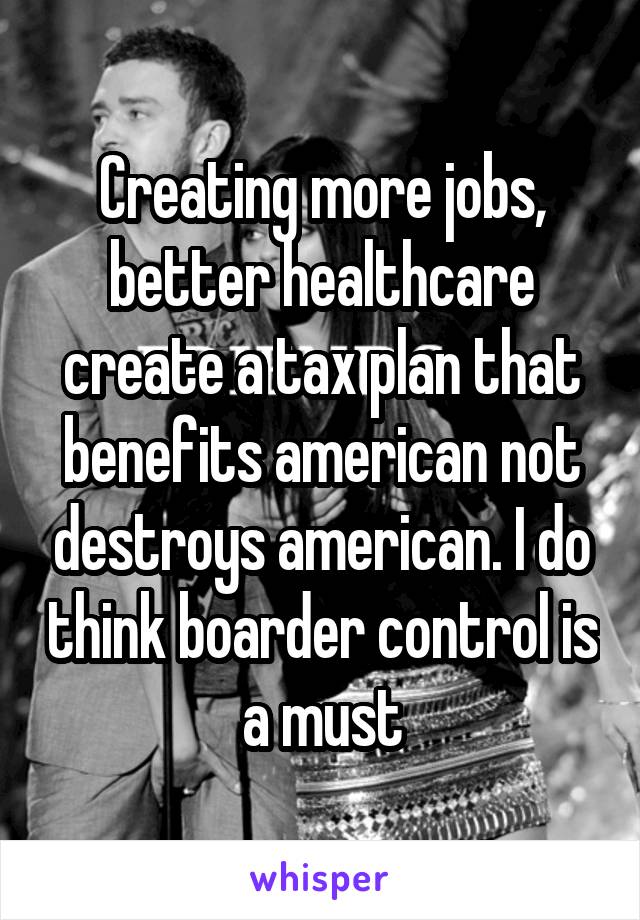 Creating more jobs, better healthcare create a tax plan that benefits american not destroys american. I do think boarder control is a must