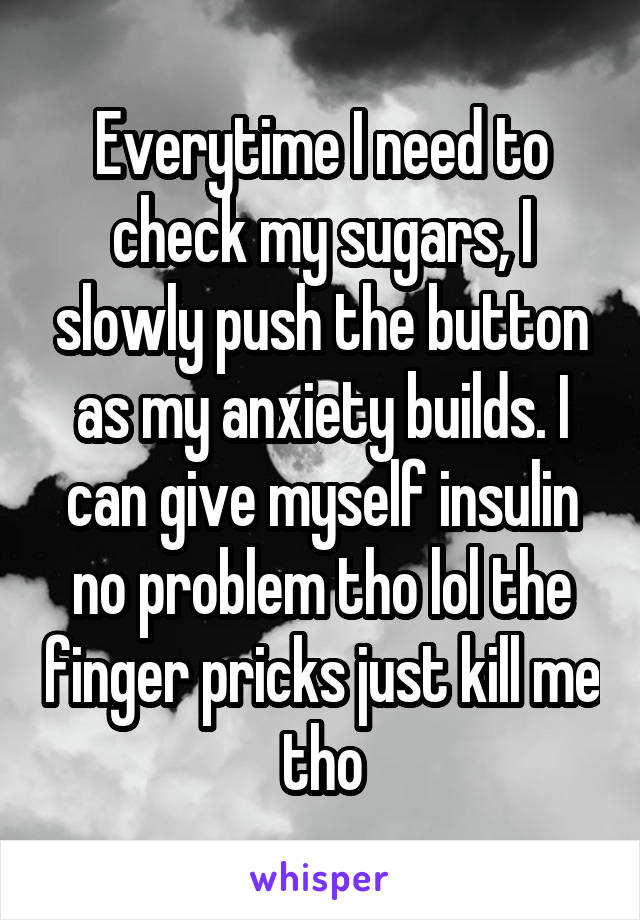 Everytime I need to check my sugars, I slowly push the button as my anxiety builds. I can give myself insulin no problem tho lol the finger pricks just kill me tho