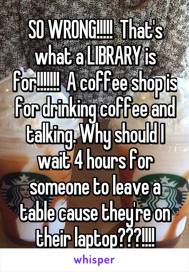 SO WRONG!!!!!  That's what a LIBRARY is for!!!!!!!  A coffee shop is for drinking coffee and talking. Why should I wait 4 hours for someone to leave a table cause they're on their laptop???!!!!