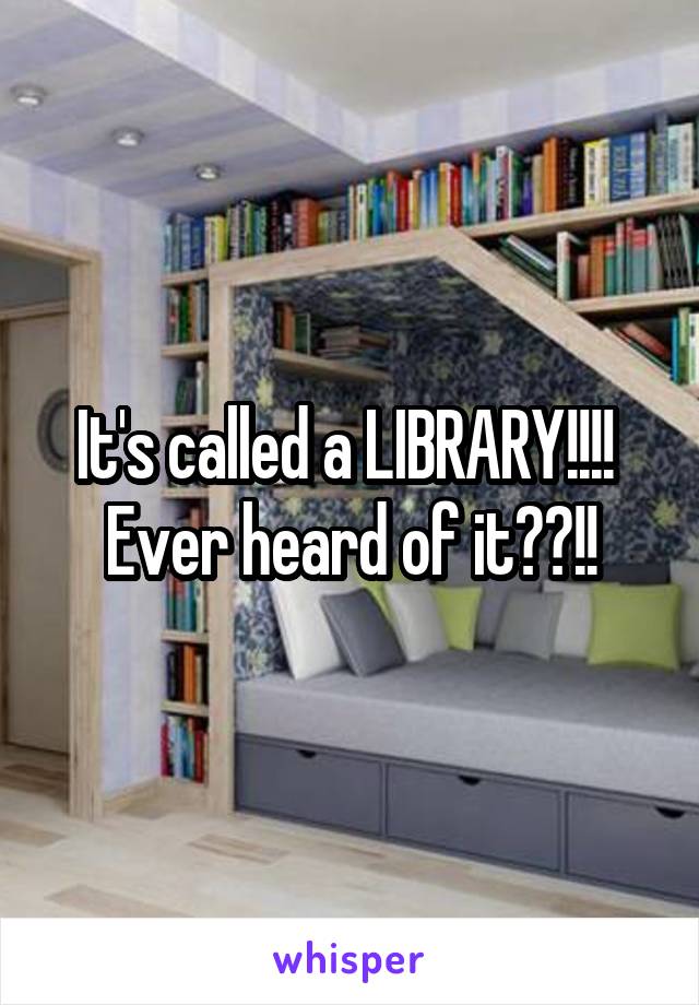 It's called a LIBRARY!!!!  Ever heard of it??!!