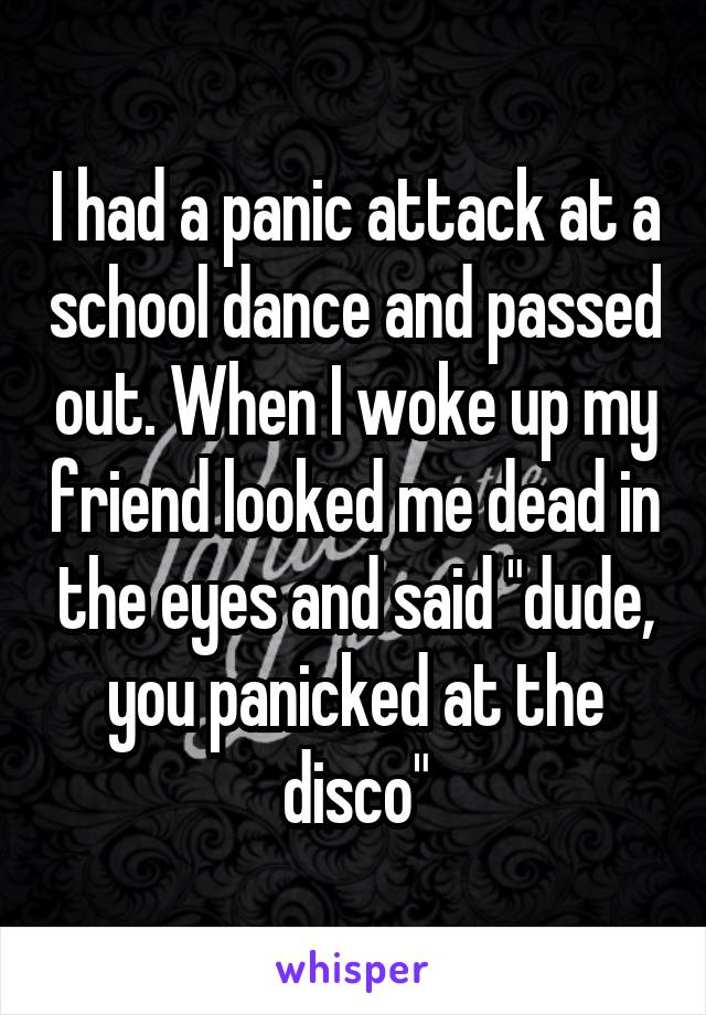 I had a panic attack at a school dance and passed out. When I woke up my friend looked me dead in the eyes and said "dude, you panicked at the disco"