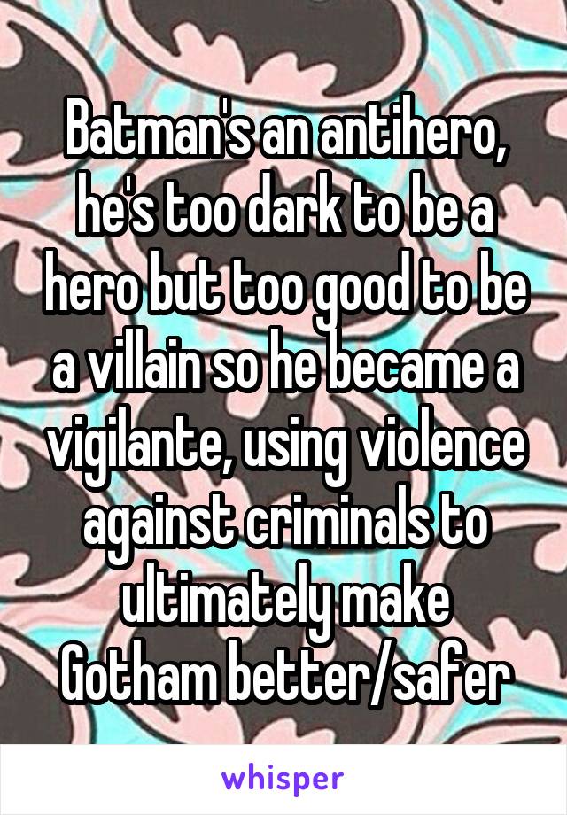 Batman's an antihero, he's too dark to be a hero but too good to be a villain so he became a vigilante, using violence against criminals to ultimately make Gotham better/safer