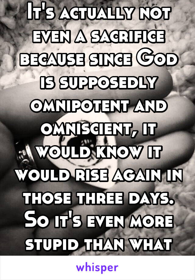 It's actually not even a sacrifice because since God is supposedly omnipotent and omniscient, it would know it would rise again in those three days. So it's even more stupid than what you described.  