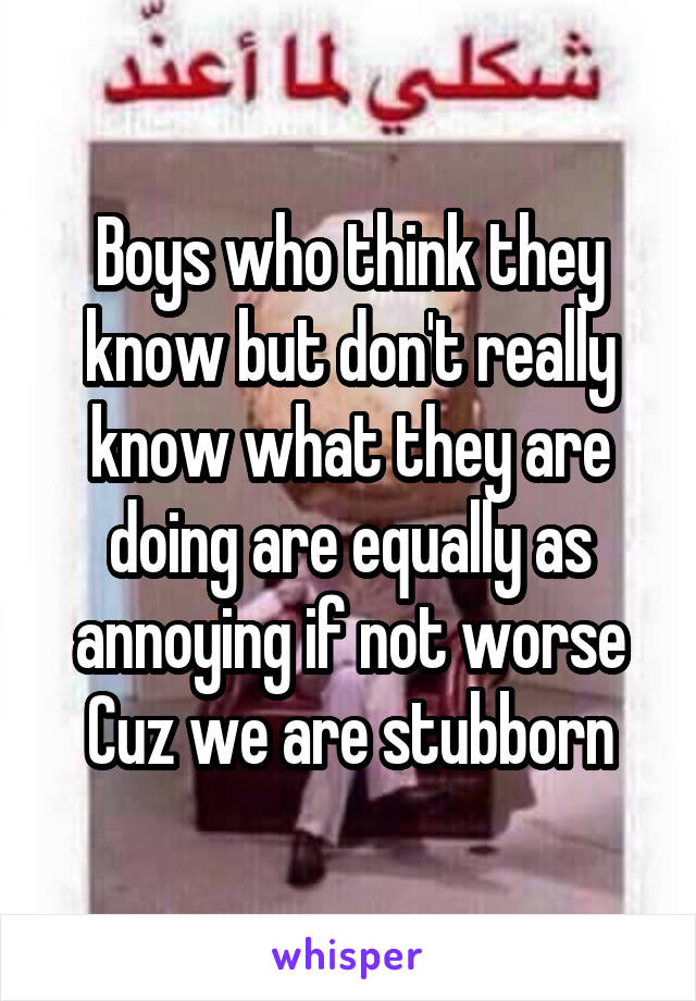 Boys who think they know but don't really know what they are doing are equally as annoying if not worse Cuz we are stubborn