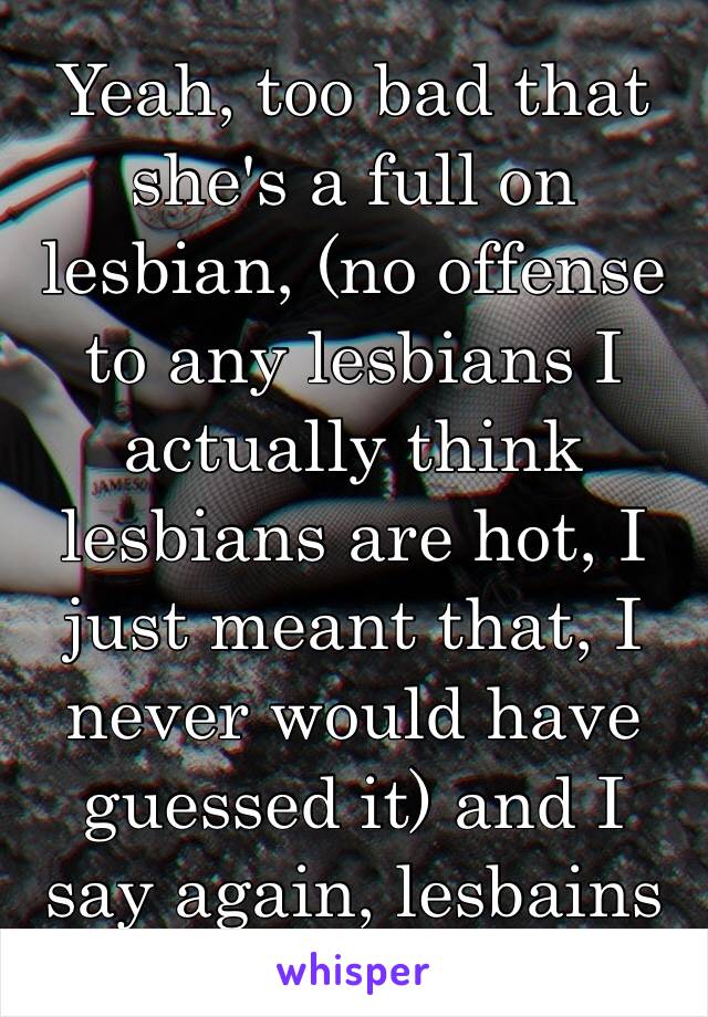 Yeah, too bad that she's a full on lesbian, (no offense to any lesbians I actually think lesbians are hot, I just meant that, I never would have guessed it) and I say again, lesbains are fucking hot😄