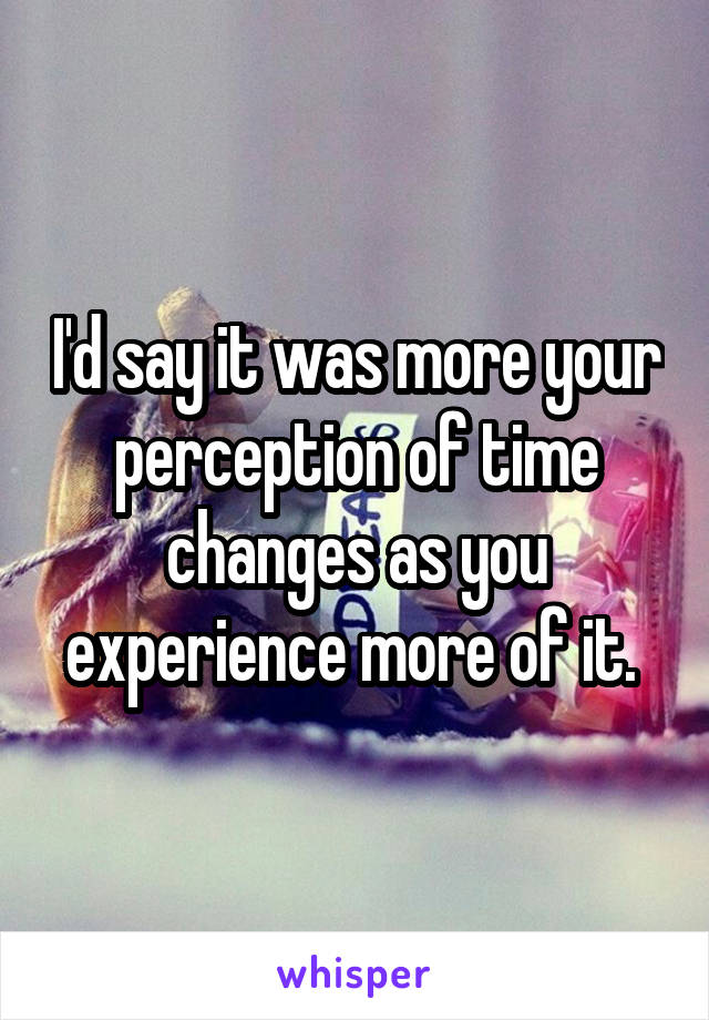 I'd say it was more your perception of time changes as you experience more of it. 
