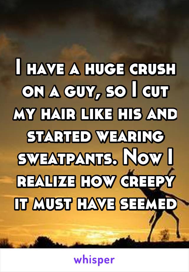 I have a huge crush on a guy, so I cut my hair like his and started wearing sweatpants. Now I realize how creepy it must have seemed