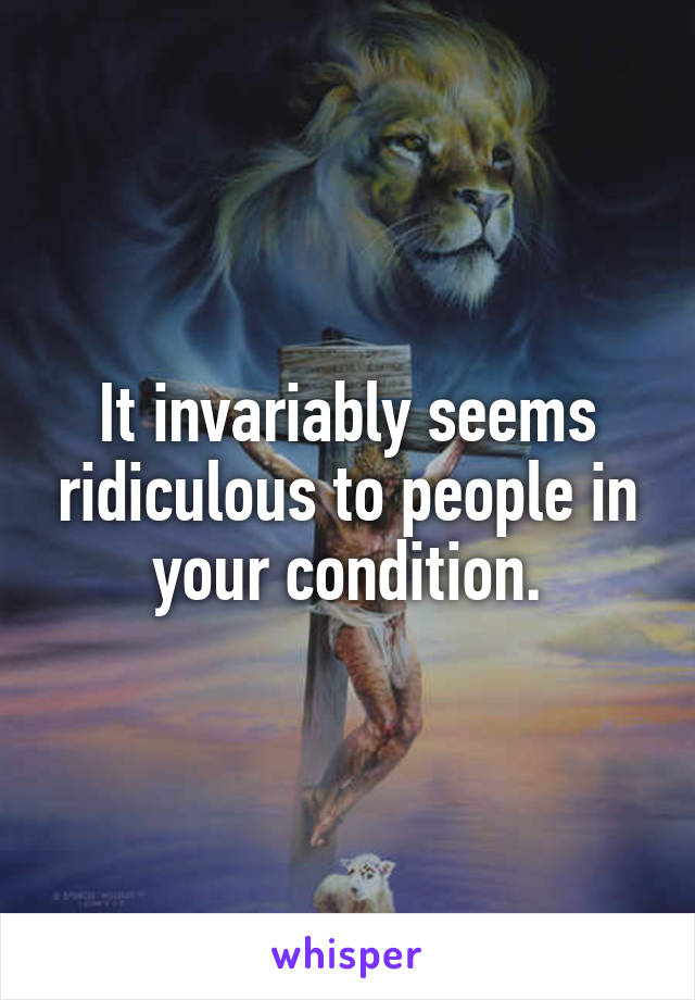 It invariably seems ridiculous to people in your condition.