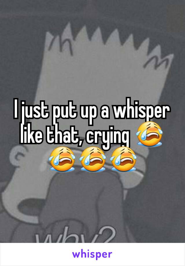 I just put up a whisper like that, crying 😭😭😭😭