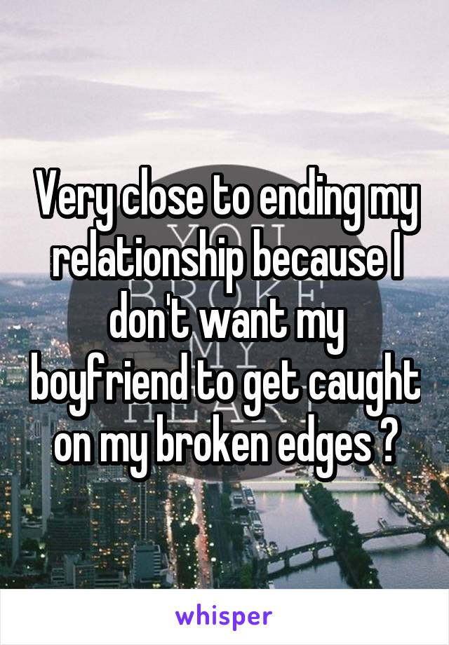 Very close to ending my relationship because I don't want my boyfriend to get caught on my broken edges 😞