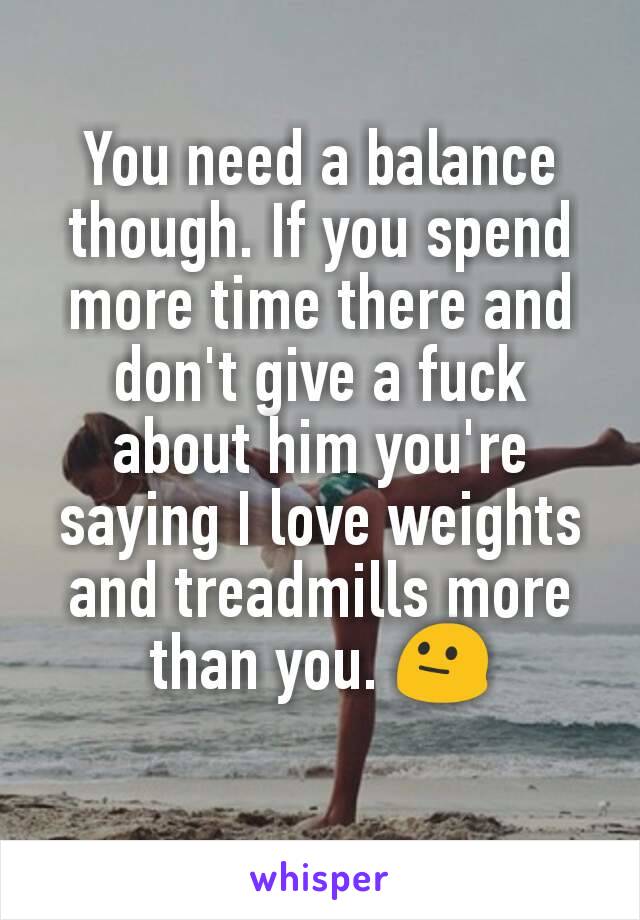 You need a balance though. If you spend more time there and don't give a fuck about him you're saying I love weights and treadmills more than you. 😐