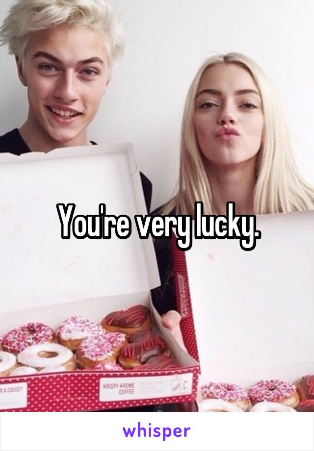 You're very lucky.