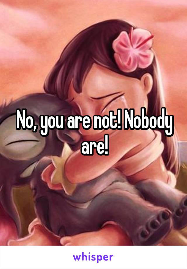 No, you are not! Nobody are!