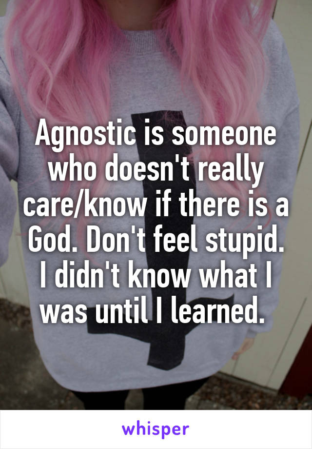 Agnostic is someone who doesn't really care/know if there is a God. Don't feel stupid. I didn't know what I was until I learned. 