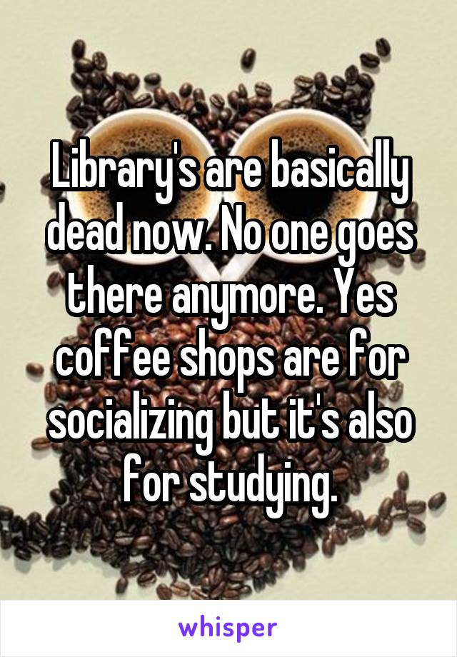 Library's are basically dead now. No one goes there anymore. Yes coffee shops are for socializing but it's also for studying.