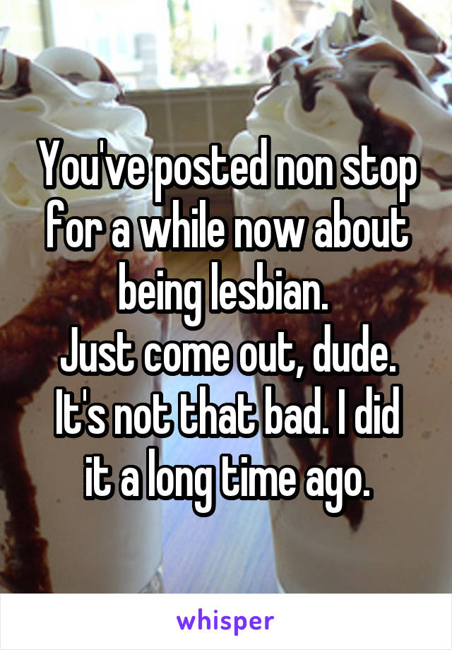 You've posted non stop for a while now about being lesbian. 
Just come out, dude.
It's not that bad. I did it a long time ago.