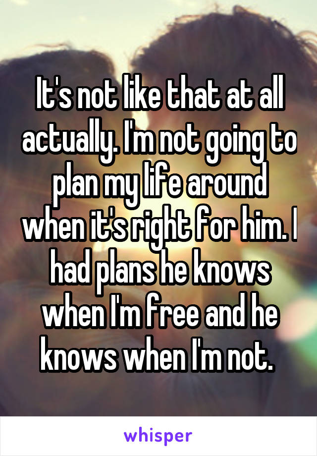 It's not like that at all actually. I'm not going to plan my life around when it's right for him. I had plans he knows when I'm free and he knows when I'm not. 