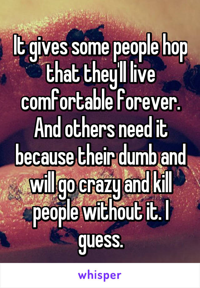 It gives some people hop that they'll live comfortable forever. And others need it because their dumb and will go crazy and kill people without it. I guess.