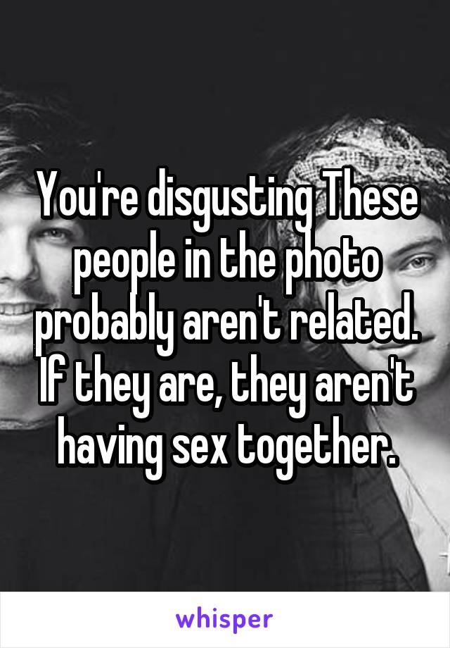 You're disgusting These people in the photo probably aren't related. If they are, they aren't having sex together.