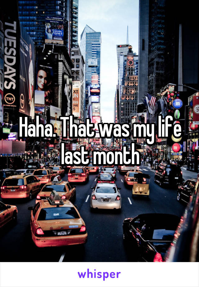 Haha. That was my life last month