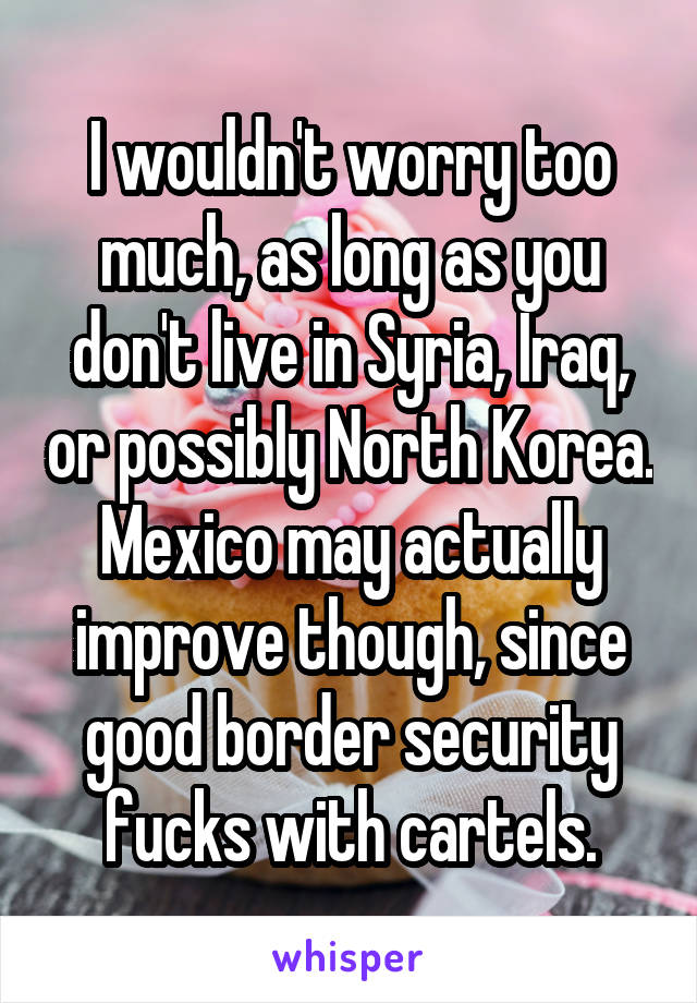 I wouldn't worry too much, as long as you don't live in Syria, Iraq, or possibly North Korea. Mexico may actually improve though, since good border security fucks with cartels.