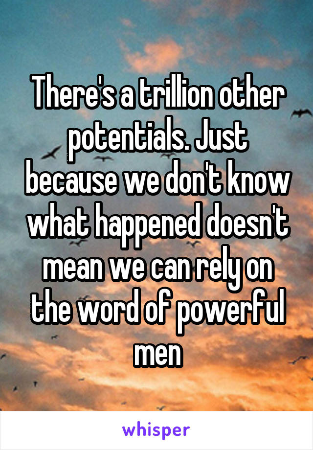 There's a trillion other potentials. Just because we don't know what happened doesn't mean we can rely on the word of powerful men