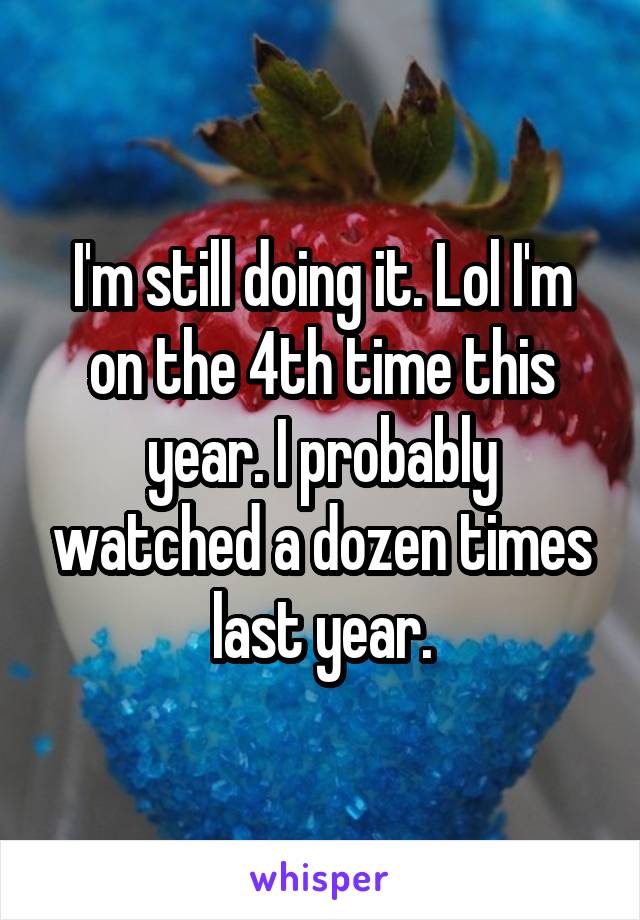 I'm still doing it. Lol I'm on the 4th time this year. I probably watched a dozen times last year.