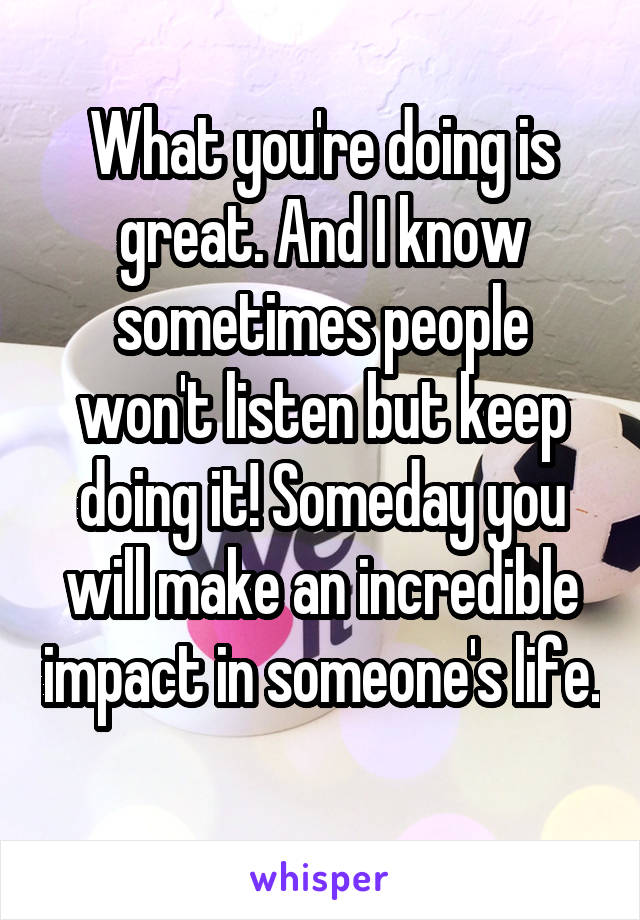 What you're doing is great. And I know sometimes people won't listen but keep doing it! Someday you will make an incredible impact in someone's life. 