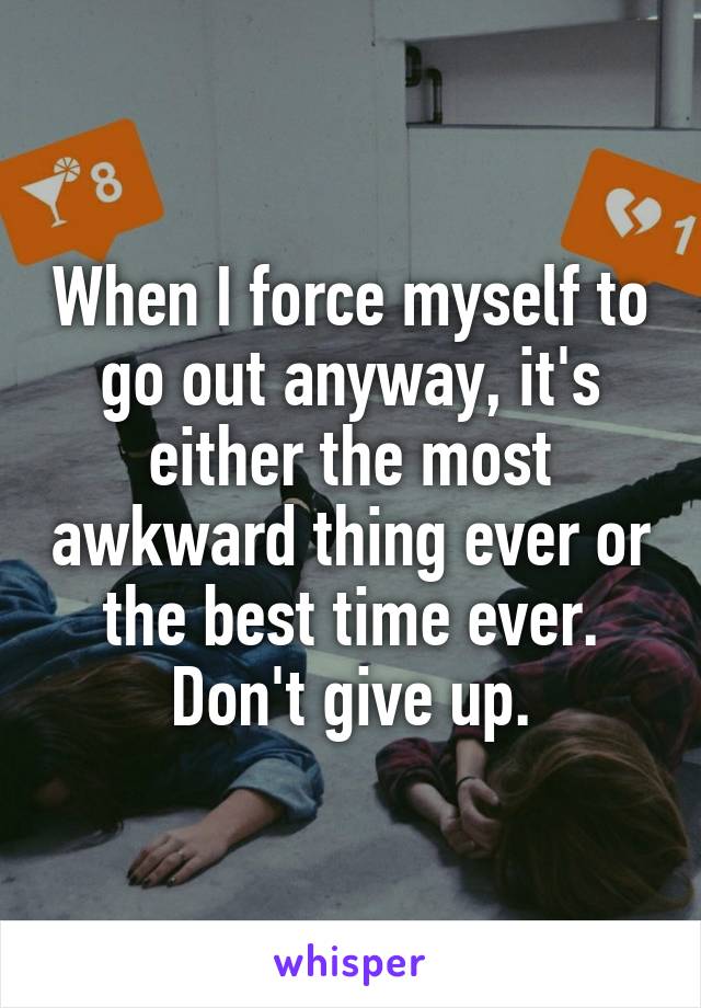 When I force myself to go out anyway, it's either the most awkward thing ever or the best time ever. Don't give up.