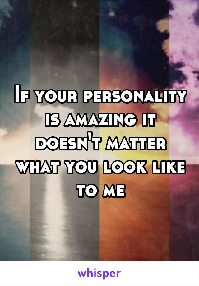 If your personality is amazing it doesn't matter what you look like to me