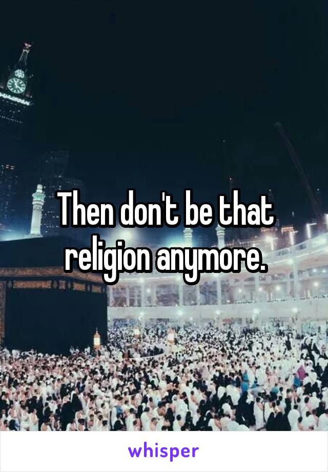 Then don't be that religion anymore.