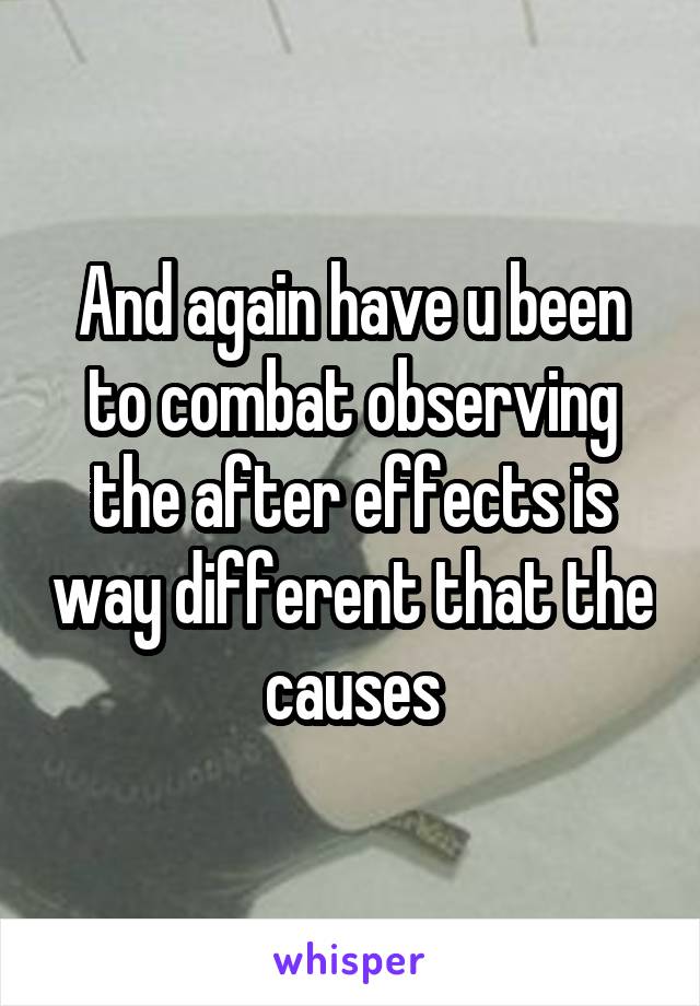 And again have u been to combat observing the after effects is way different that the causes
