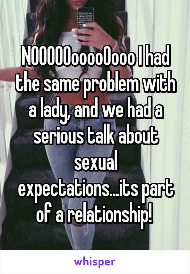 NOOOOOooooOooo I had the same problem with a lady, and we had a serious talk about sexual expectations...its part of a relationship! 