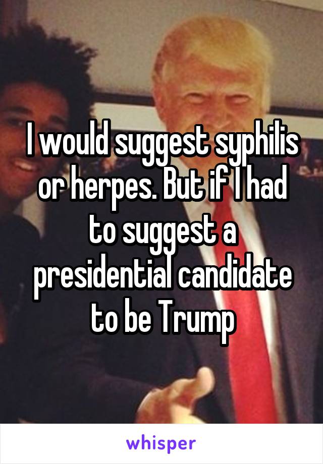 I would suggest syphilis or herpes. But if I had to suggest a presidential candidate to be Trump