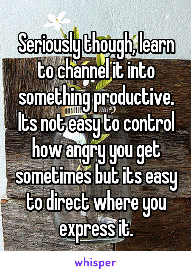 Seriously though, learn to channel it into something productive. Its not easy to control how angry you get sometimes but its easy to direct where you express it.