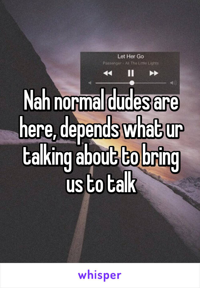 Nah normal dudes are here, depends what ur talking about to bring us to talk