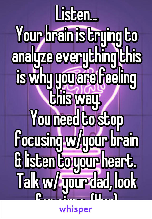 Listen...
Your brain is trying to analyze everything this is why you are feeling this way. 
You need to stop focusing w/your brain & listen to your heart.  Talk w/ your dad, look for signs. (Hug)