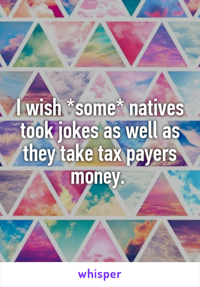 I wish *some* natives took jokes as well as they take tax payers money. 