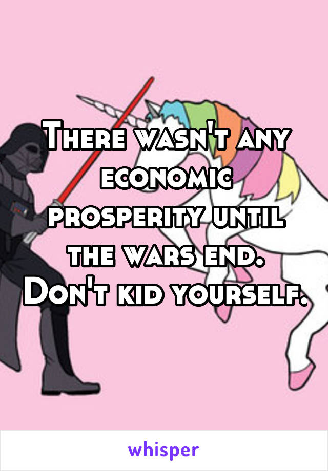 There wasn't any economic prosperity until the wars end. Don't kid yourself. 